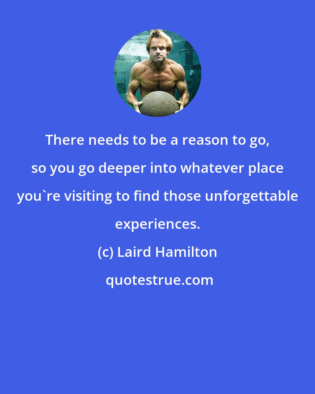Laird Hamilton: There needs to be a reason to go, so you go deeper into whatever place you're visiting to find those unforgettable experiences.