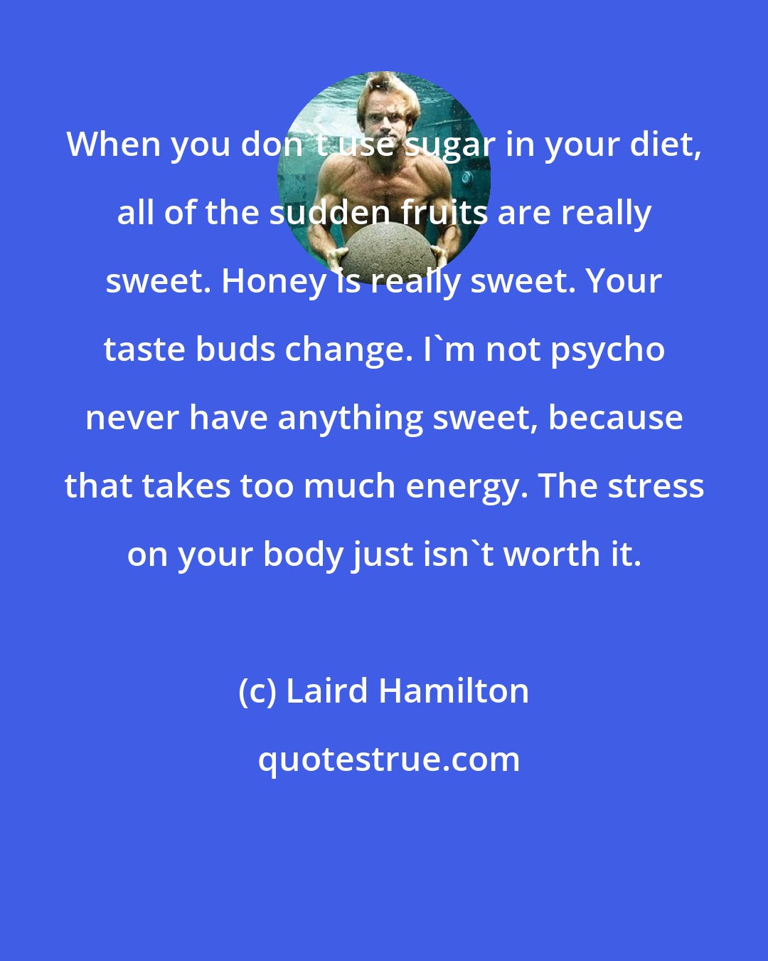 Laird Hamilton: When you don't use sugar in your diet, all of the sudden fruits are really sweet. Honey is really sweet. Your taste buds change. I'm not psycho never have anything sweet, because that takes too much energy. The stress on your body just isn't worth it.