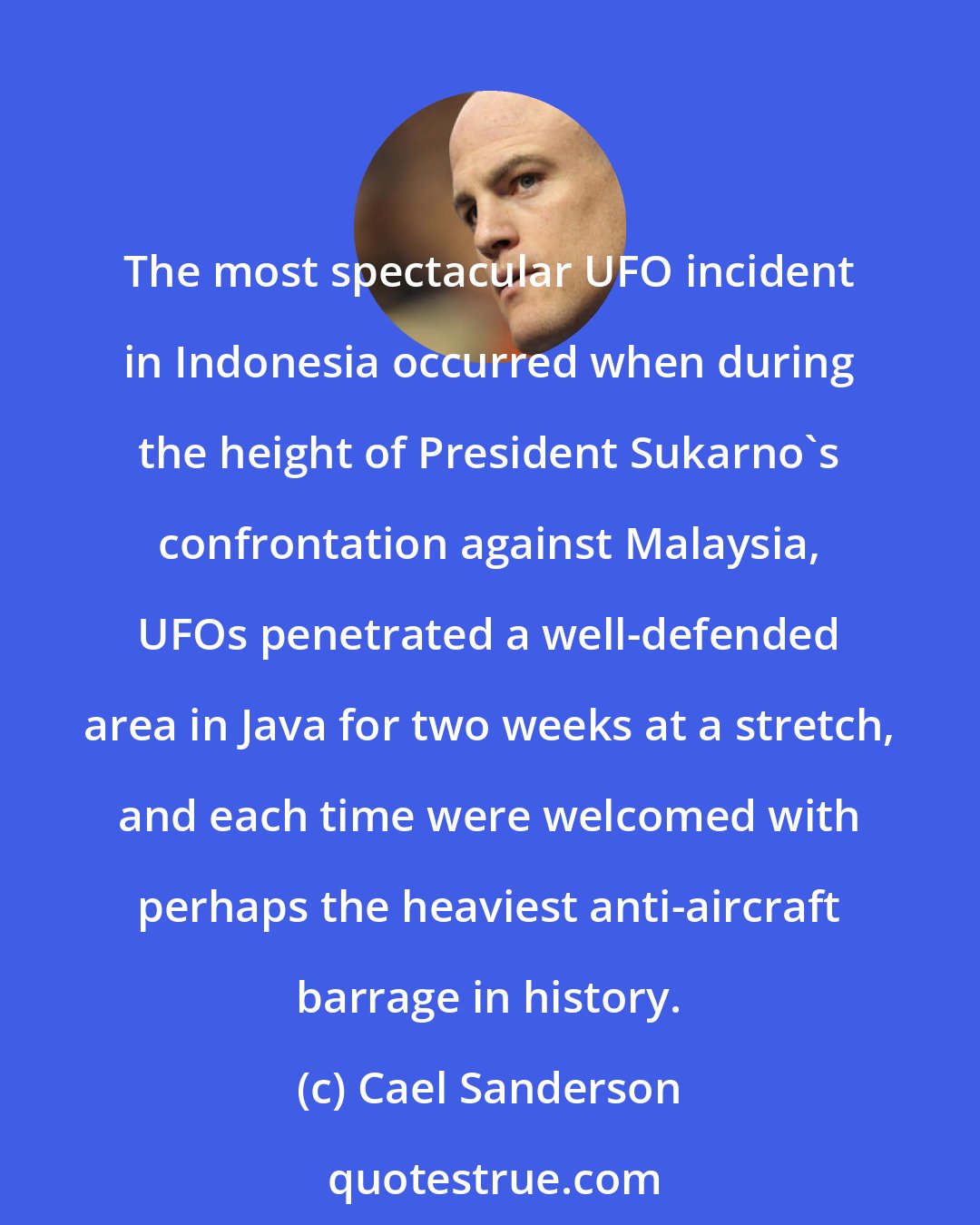 Cael Sanderson: The most spectacular UFO incident in Indonesia occurred when during the height of President Sukarno's confrontation against Malaysia, UFOs penetrated a well-defended area in Java for two weeks at a stretch, and each time were welcomed with perhaps the heaviest anti-aircraft barrage in history.