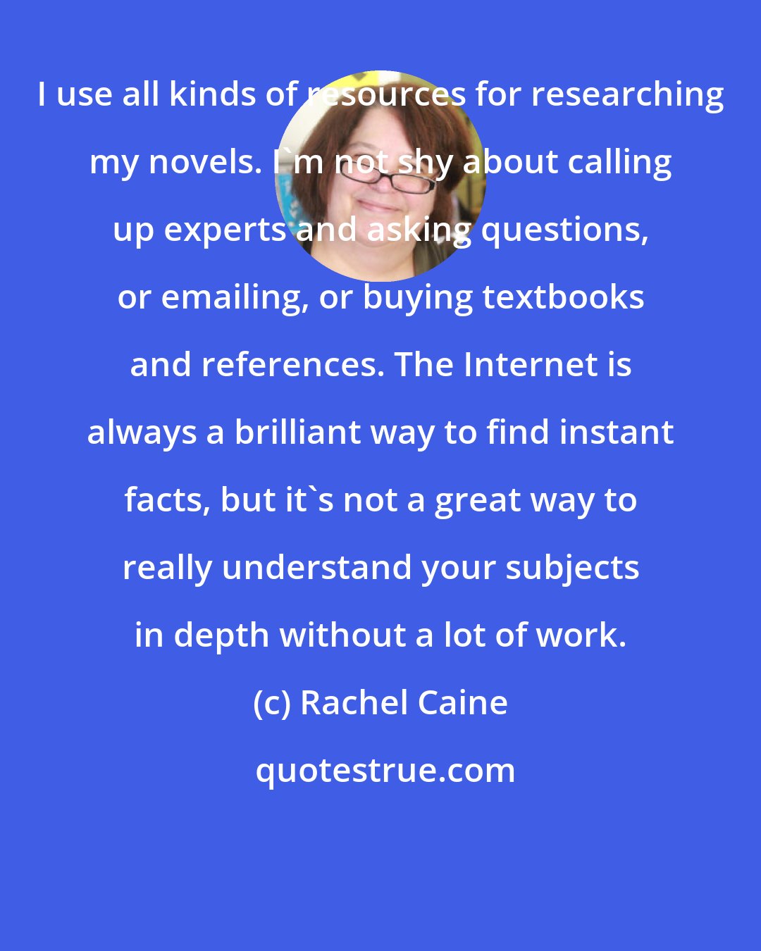 Rachel Caine: I use all kinds of resources for researching my novels. I'm not shy about calling up experts and asking questions, or emailing, or buying textbooks and references. The Internet is always a brilliant way to find instant facts, but it's not a great way to really understand your subjects in depth without a lot of work.