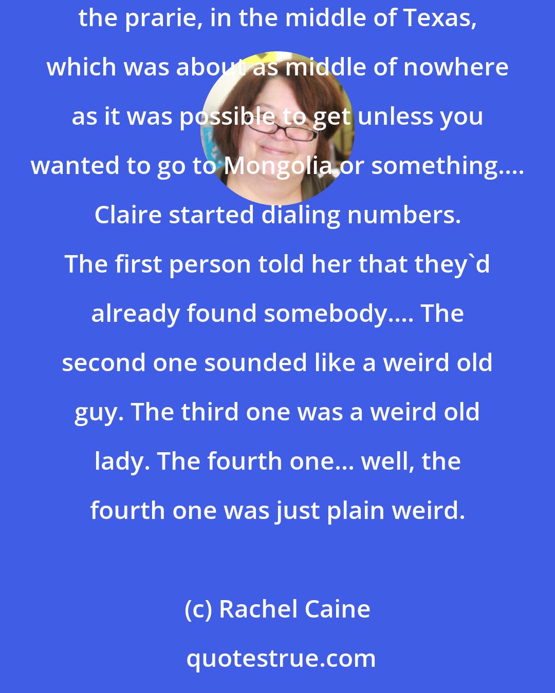 Rachel Caine: She dug in her backpack, found her cell phone, and checked for coverage. It was kind of lame in Morganville, truthfully, out in the middle of the prarie, in the middle of Texas, which was about as middle of nowhere as it was possible to get unless you wanted to go to Mongolia or something.... Claire started dialing numbers. The first person told her that they'd already found somebody.... The second one sounded like a weird old guy. The third one was a weird old lady. The fourth one... well, the fourth one was just plain weird.