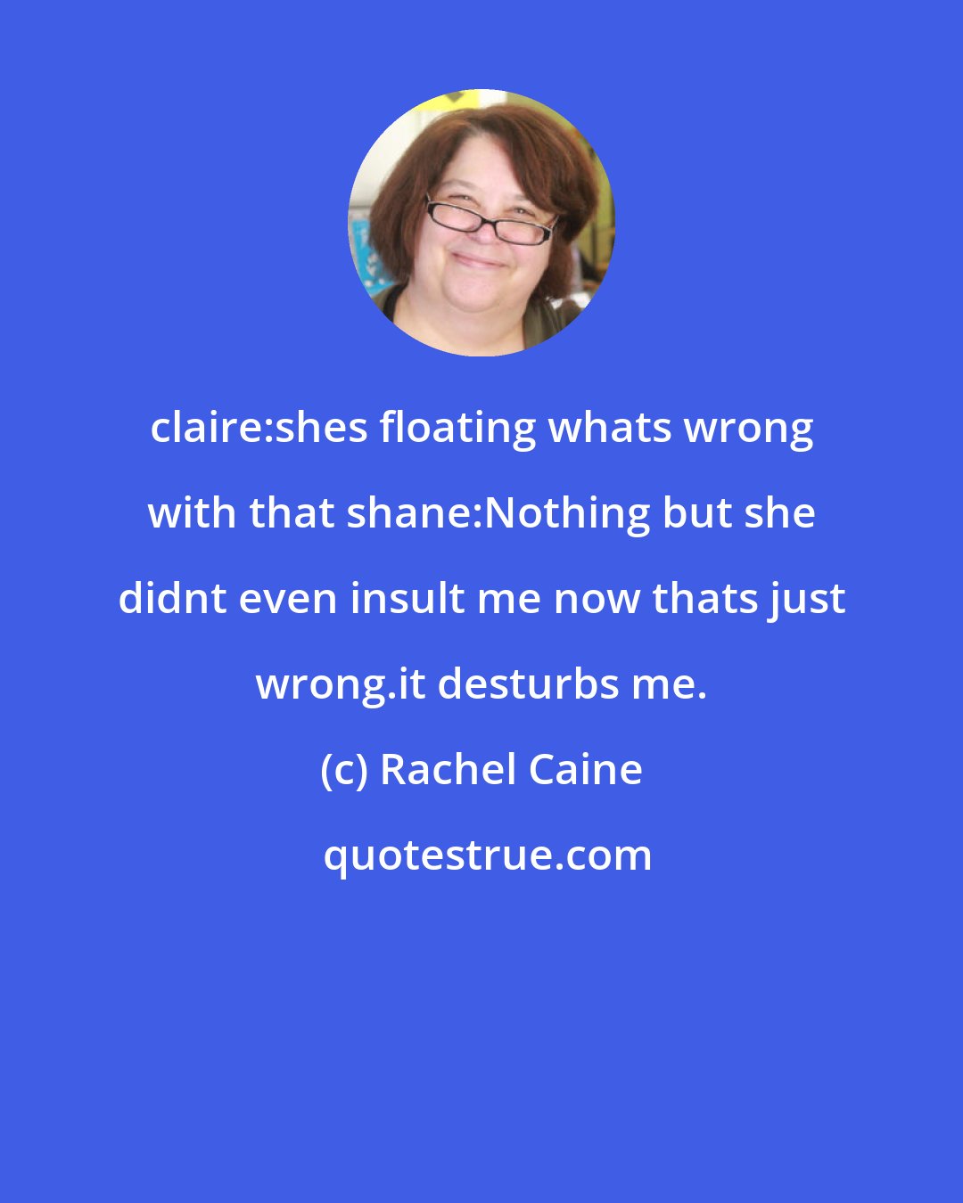 Rachel Caine: claire:shes floating whats wrong with that shane:Nothing but she didnt even insult me now thats just wrong.it desturbs me.