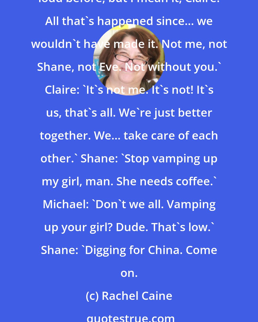 Rachel Caine: Michael: 'Hey, remember when I almost didn't let you into the house that first day you came?' Claire: 'Yep' Michael: 'Well, I was dead wrong. Maybe I never said that out loud before, but I mean it, Claire. All that's happened since... we wouldn't have made it. Not me, not Shane, not Eve. Not without you.' Claire: 'It's not me. It's not! It's us, that's all. We're just better together. We... take care of each other.' Shane: 'Stop vamping up my girl, man. She needs coffee.' Michael: 'Don't we all. Vamping up your girl? Dude. That's low.' Shane: 'Digging for China. Come on.