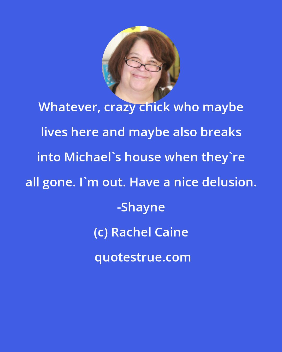 Rachel Caine: Whatever, crazy chick who maybe lives here and maybe also breaks into Michael's house when they're all gone. I'm out. Have a nice delusion. -Shayne