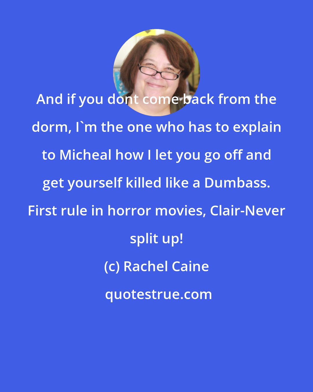 Rachel Caine: And if you dont come back from the dorm, I'm the one who has to explain to Micheal how I let you go off and get yourself killed like a Dumbass. First rule in horror movies, Clair-Never split up!