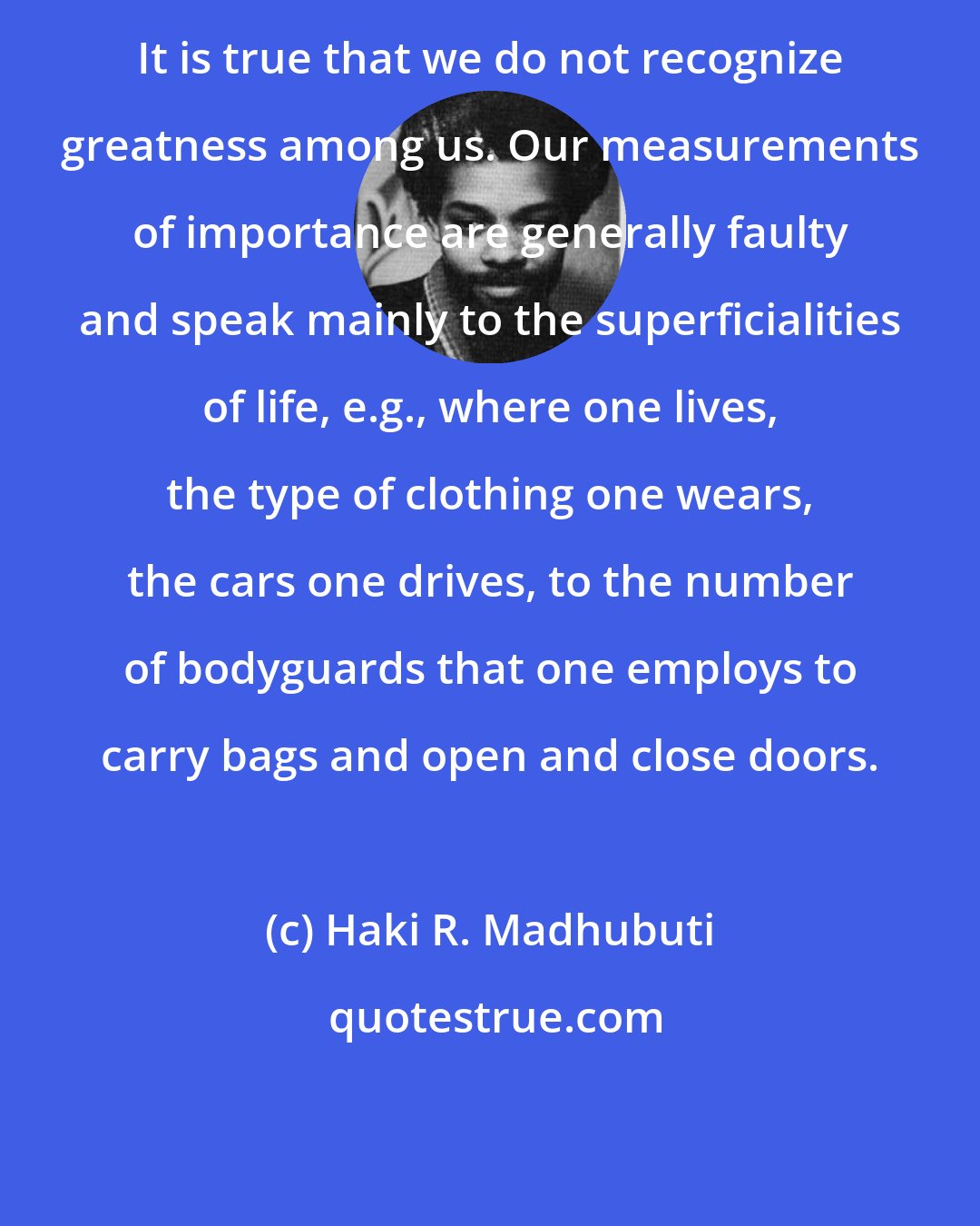 Haki R. Madhubuti: It is true that we do not recognize greatness among us. Our measurements of importance are generally faulty and speak mainly to the superficialities of life, e.g., where one lives, the type of clothing one wears, the cars one drives, to the number of bodyguards that one employs to carry bags and open and close doors.