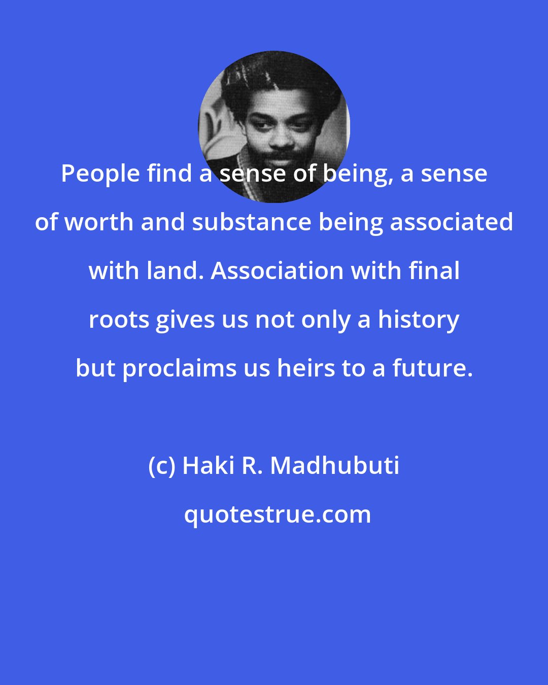 Haki R. Madhubuti: People find a sense of being, a sense of worth and substance being associated with land. Association with final roots gives us not only a history but proclaims us heirs to a future.