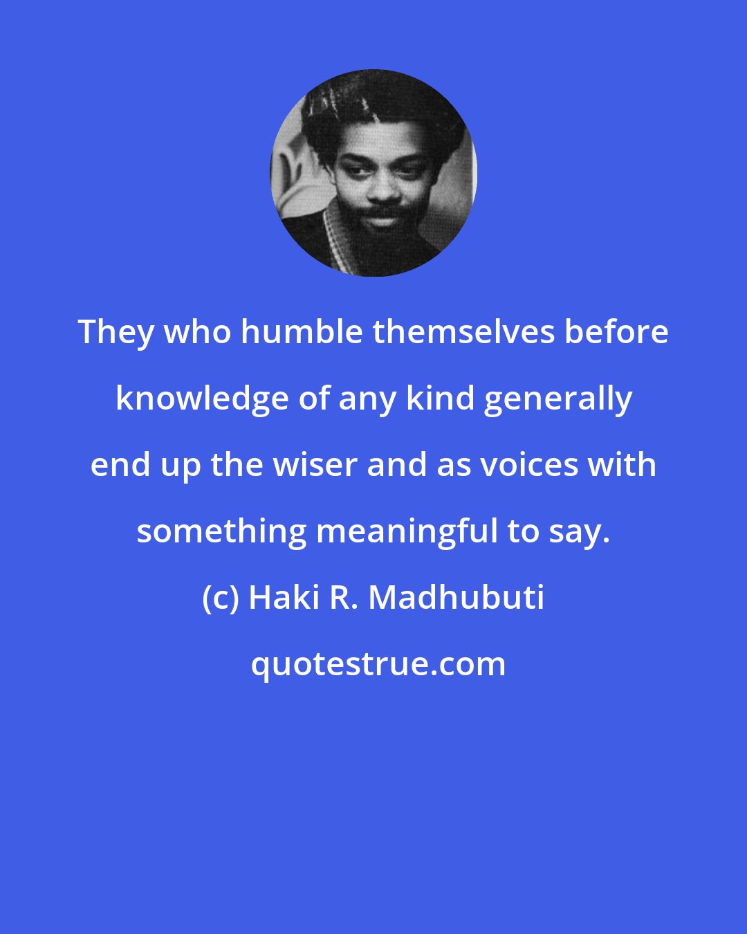 Haki R. Madhubuti: They who humble themselves before knowledge of any kind generally end up the wiser and as voices with something meaningful to say.