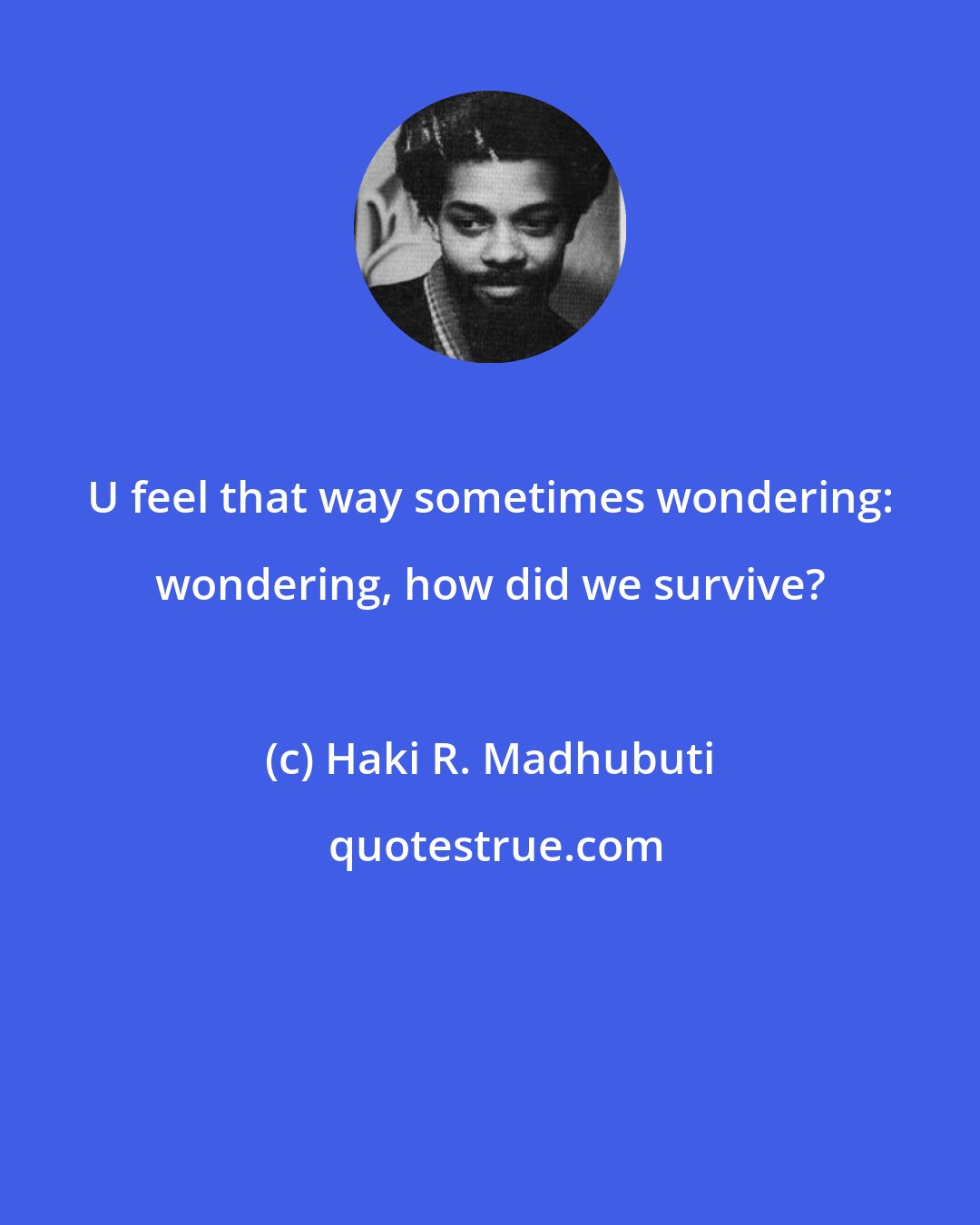 Haki R. Madhubuti: U feel that way sometimes wondering: wondering, how did we survive?