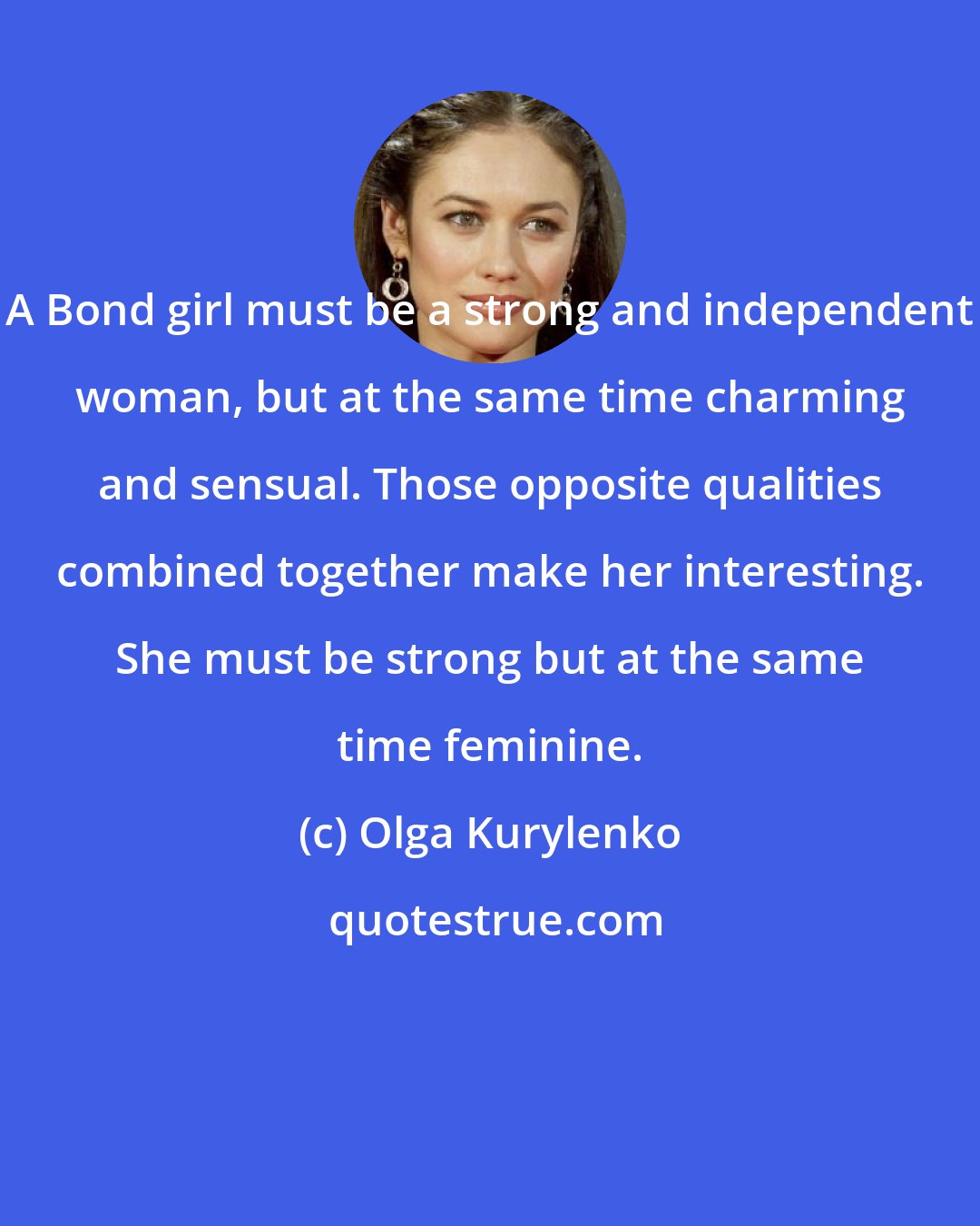 Olga Kurylenko: A Bond girl must be a strong and independent woman, but at the same time charming and sensual. Those opposite qualities combined together make her interesting. She must be strong but at the same time feminine.