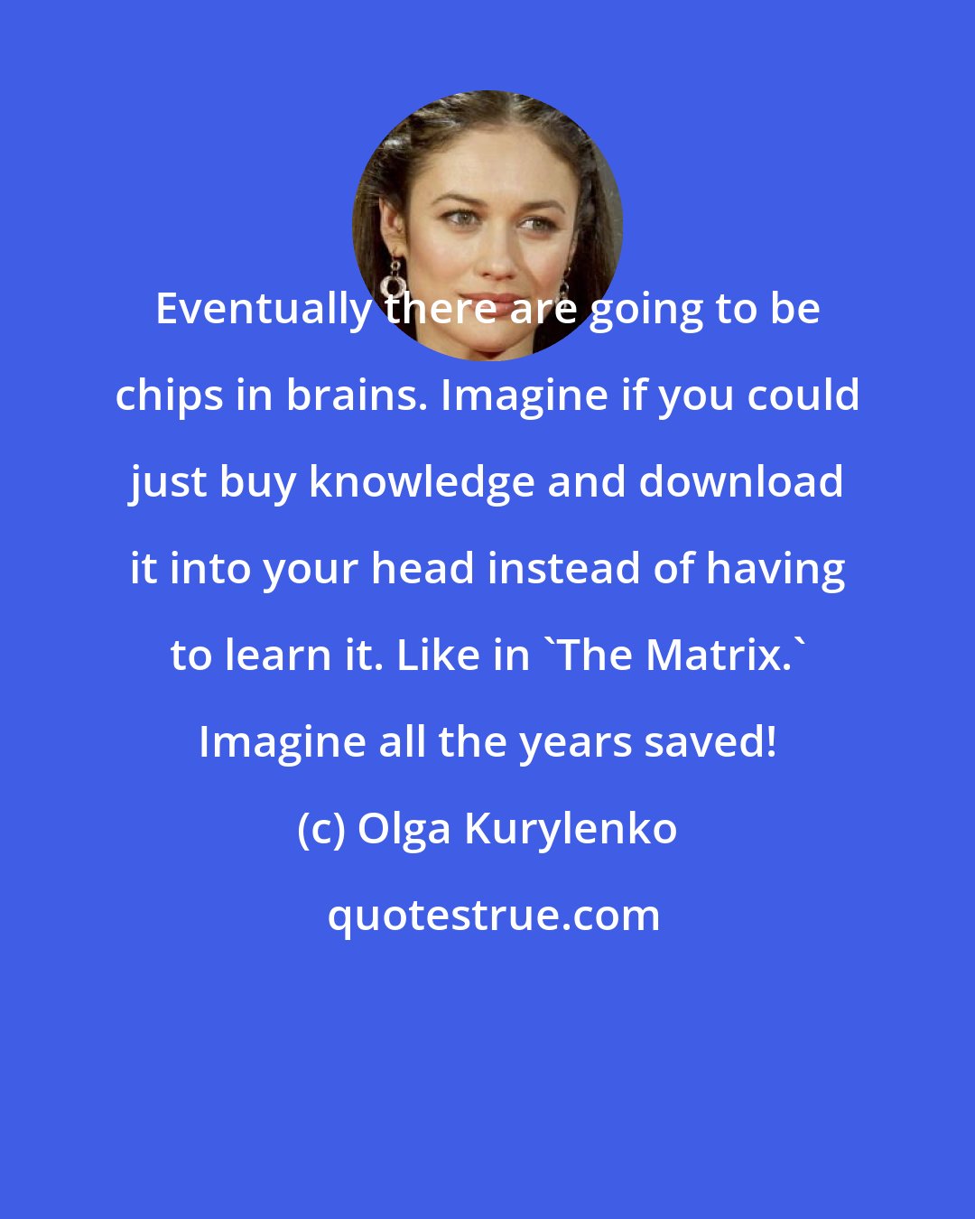 Olga Kurylenko: Eventually there are going to be chips in brains. Imagine if you could just buy knowledge and download it into your head instead of having to learn it. Like in 'The Matrix.' Imagine all the years saved!