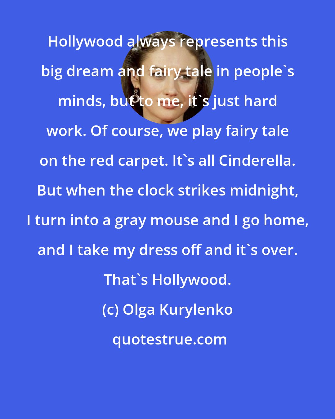 Olga Kurylenko: Hollywood always represents this big dream and fairy tale in people's minds, but to me, it's just hard work. Of course, we play fairy tale on the red carpet. It's all Cinderella. But when the clock strikes midnight, I turn into a gray mouse and I go home, and I take my dress off and it's over. That's Hollywood.