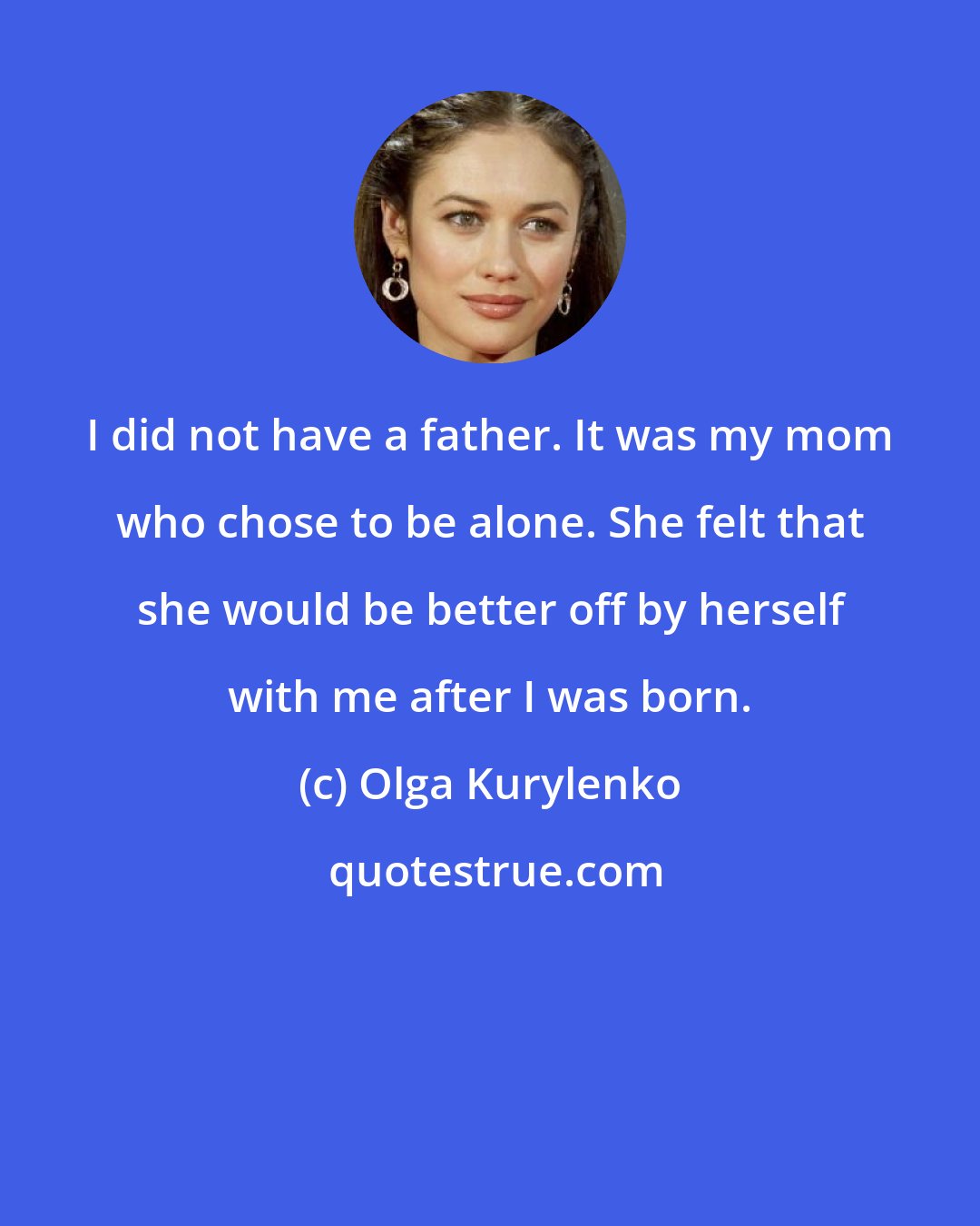 Olga Kurylenko: I did not have a father. It was my mom who chose to be alone. She felt that she would be better off by herself with me after I was born.