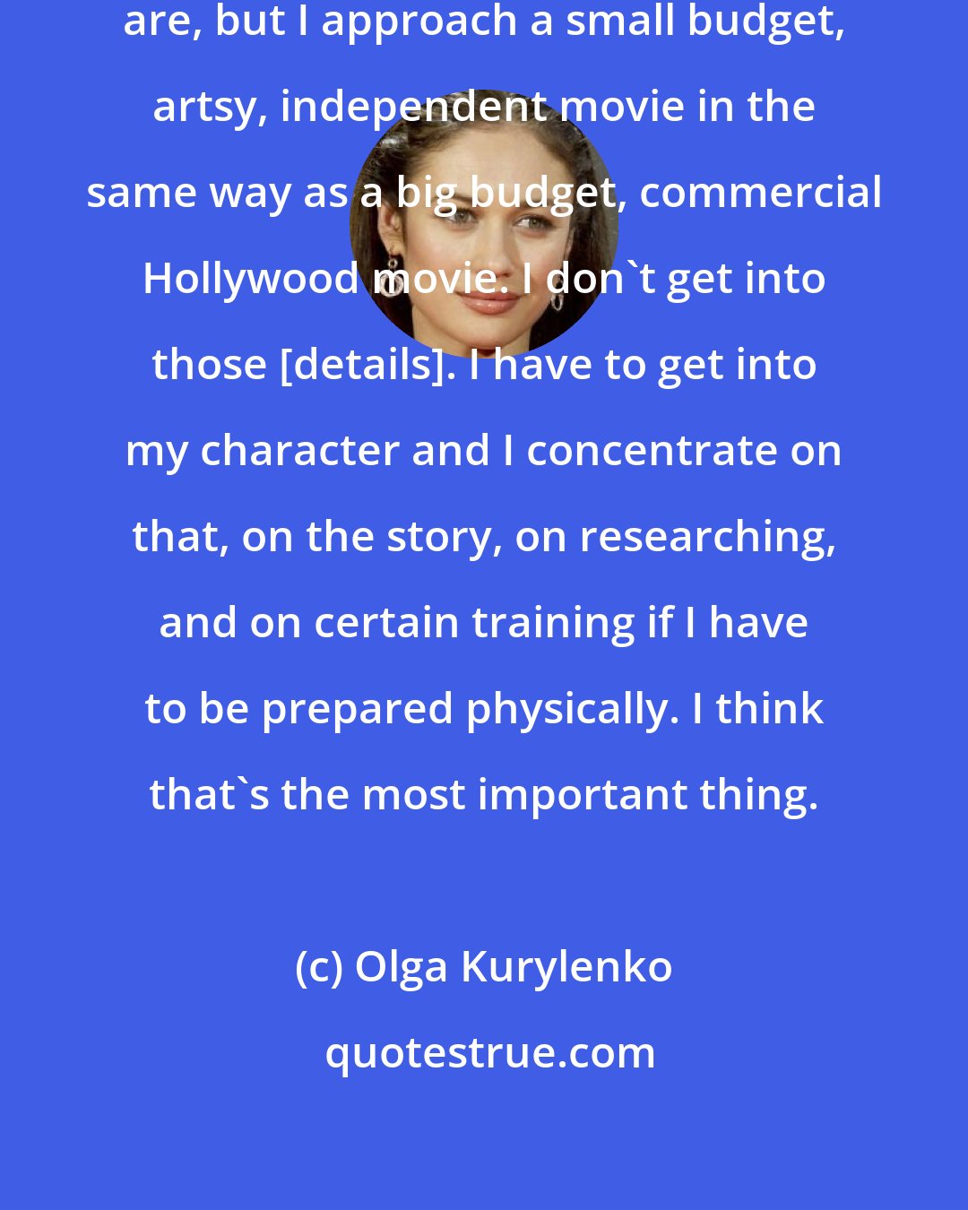 Olga Kurylenko: I don't know what the misconceptions are, but I approach a small budget, artsy, independent movie in the same way as a big budget, commercial Hollywood movie. I don't get into those [details]. I have to get into my character and I concentrate on that, on the story, on researching, and on certain training if I have to be prepared physically. I think that's the most important thing.