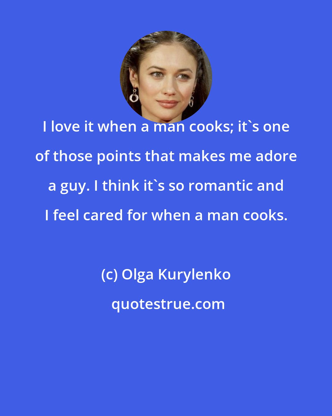 Olga Kurylenko: I love it when a man cooks; it's one of those points that makes me adore a guy. I think it's so romantic and I feel cared for when a man cooks.