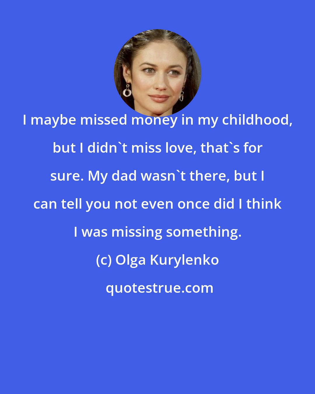 Olga Kurylenko: I maybe missed money in my childhood, but I didn't miss love, that's for sure. My dad wasn't there, but I can tell you not even once did I think I was missing something.