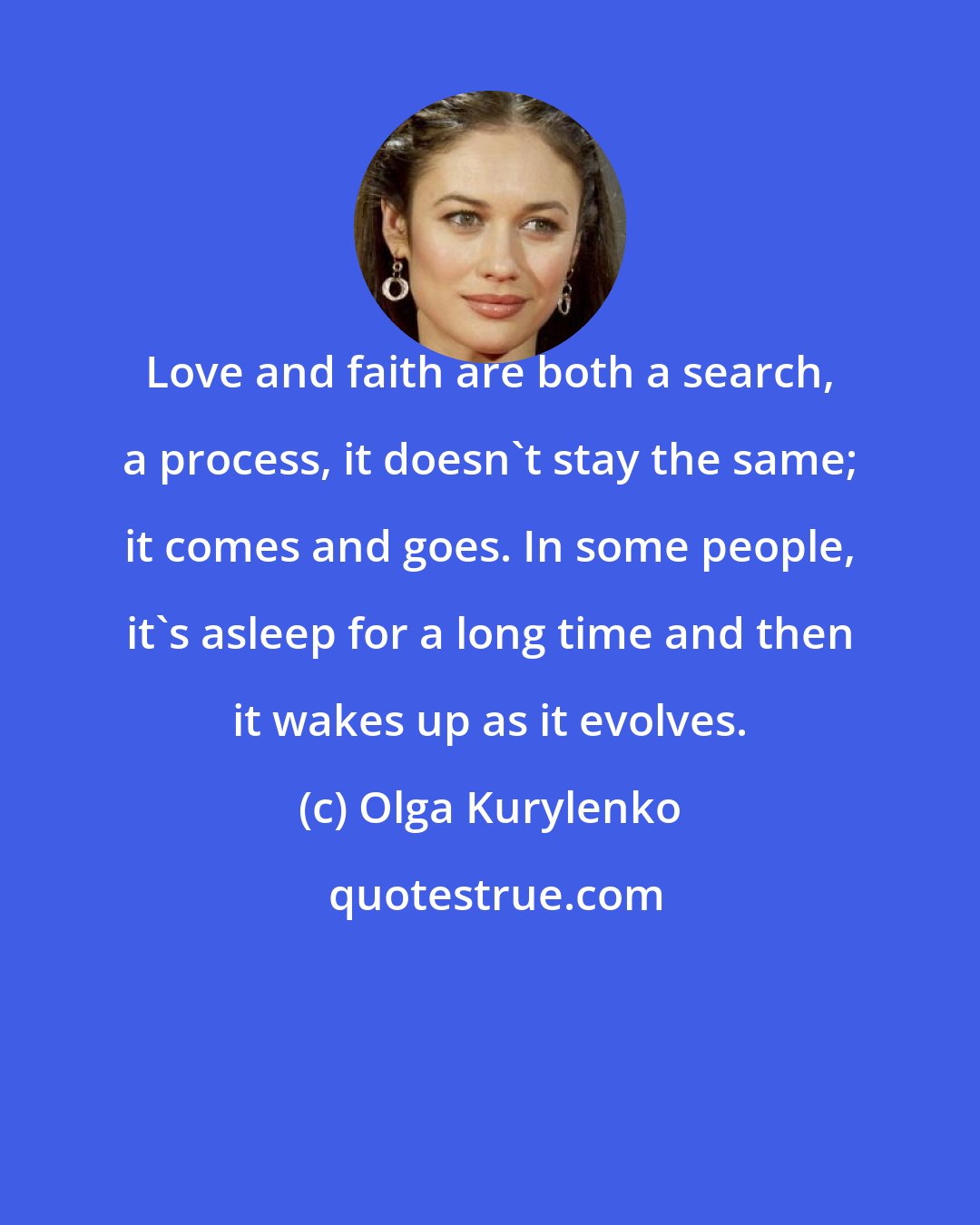 Olga Kurylenko: Love and faith are both a search, a process, it doesn't stay the same; it comes and goes. In some people, it's asleep for a long time and then it wakes up as it evolves.