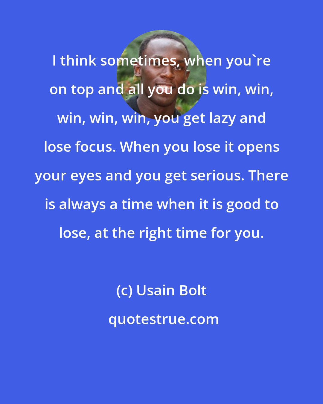 Usain Bolt: I think sometimes, when you're on top and all you do is win, win, win, win, win, you get lazy and lose focus. When you lose it opens your eyes and you get serious. There is always a time when it is good to lose, at the right time for you.