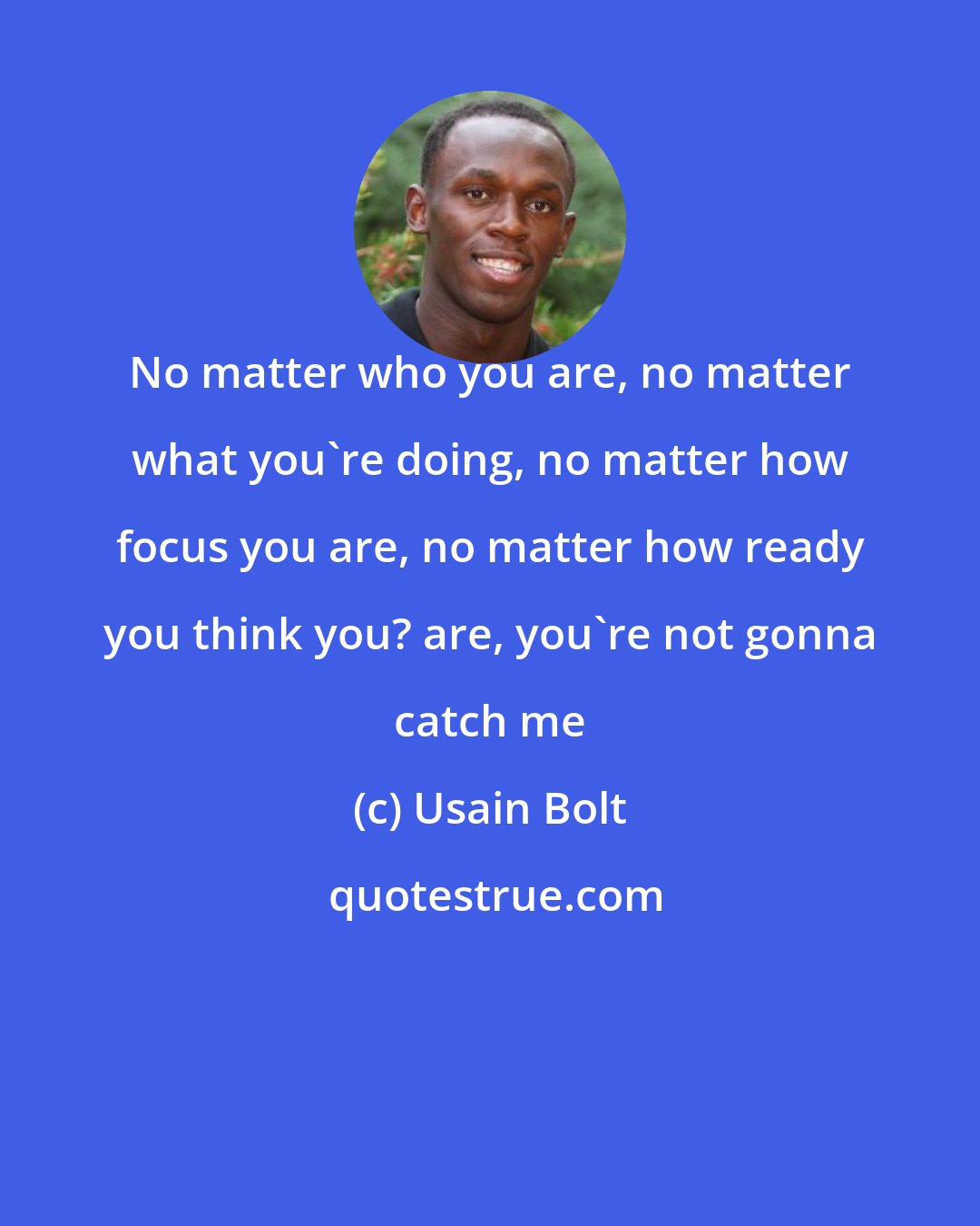 Usain Bolt: No matter who you are, no matter what you're doing, no matter how focus you are, no matter how ready you think you? are, you're not gonna catch me