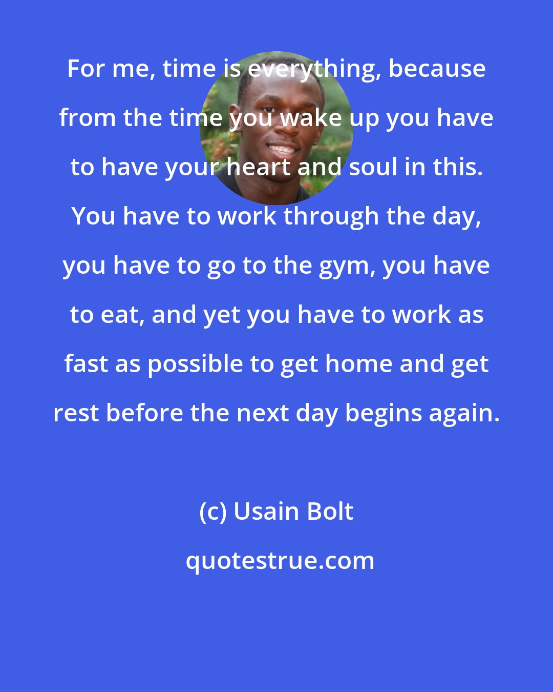 Usain Bolt: For me, time is everything, because from the time you wake up you have to have your heart and soul in this. You have to work through the day, you have to go to the gym, you have to eat, and yet you have to work as fast as possible to get home and get rest before the next day begins again.