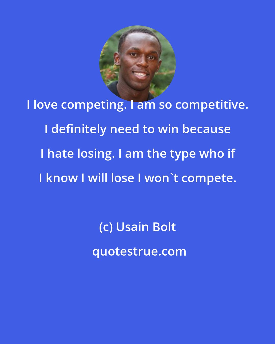 Usain Bolt: I love competing. I am so competitive. I definitely need to win because I hate losing. I am the type who if I know I will lose I won't compete.