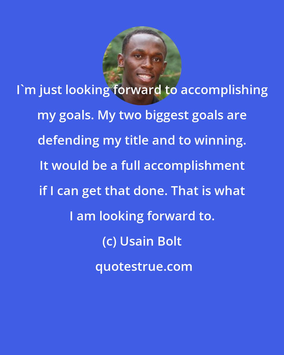 Usain Bolt: I'm just looking forward to accomplishing my goals. My two biggest goals are defending my title and to winning. It would be a full accomplishment if I can get that done. That is what I am looking forward to.