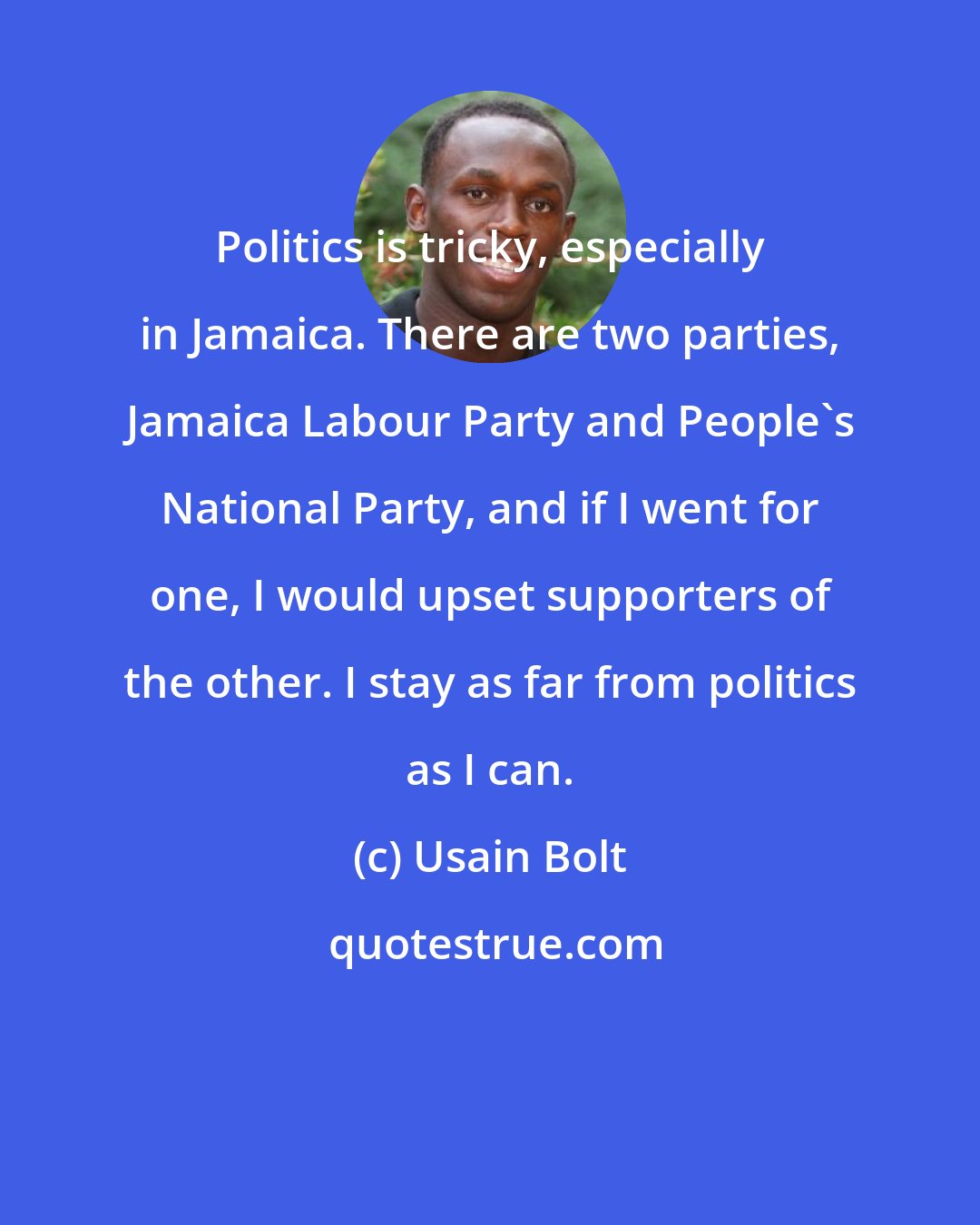 Usain Bolt: Politics is tricky, especially in Jamaica. There are two parties, Jamaica Labour Party and People's National Party, and if I went for one, I would upset supporters of the other. I stay as far from politics as I can.