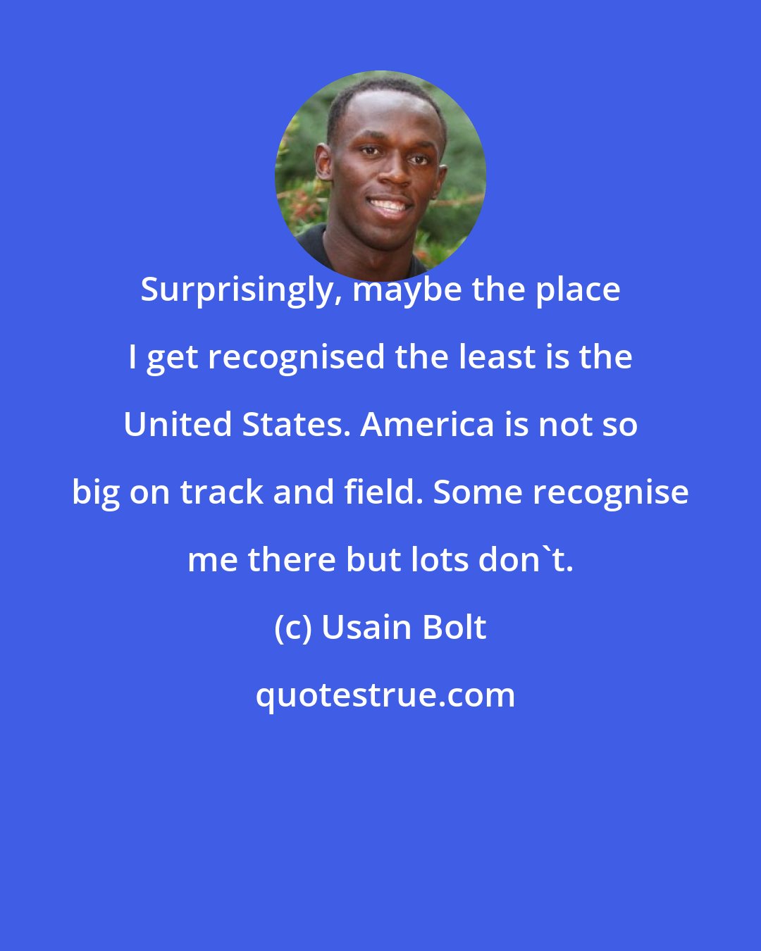 Usain Bolt: Surprisingly, maybe the place I get recognised the least is the United States. America is not so big on track and field. Some recognise me there but lots don't.