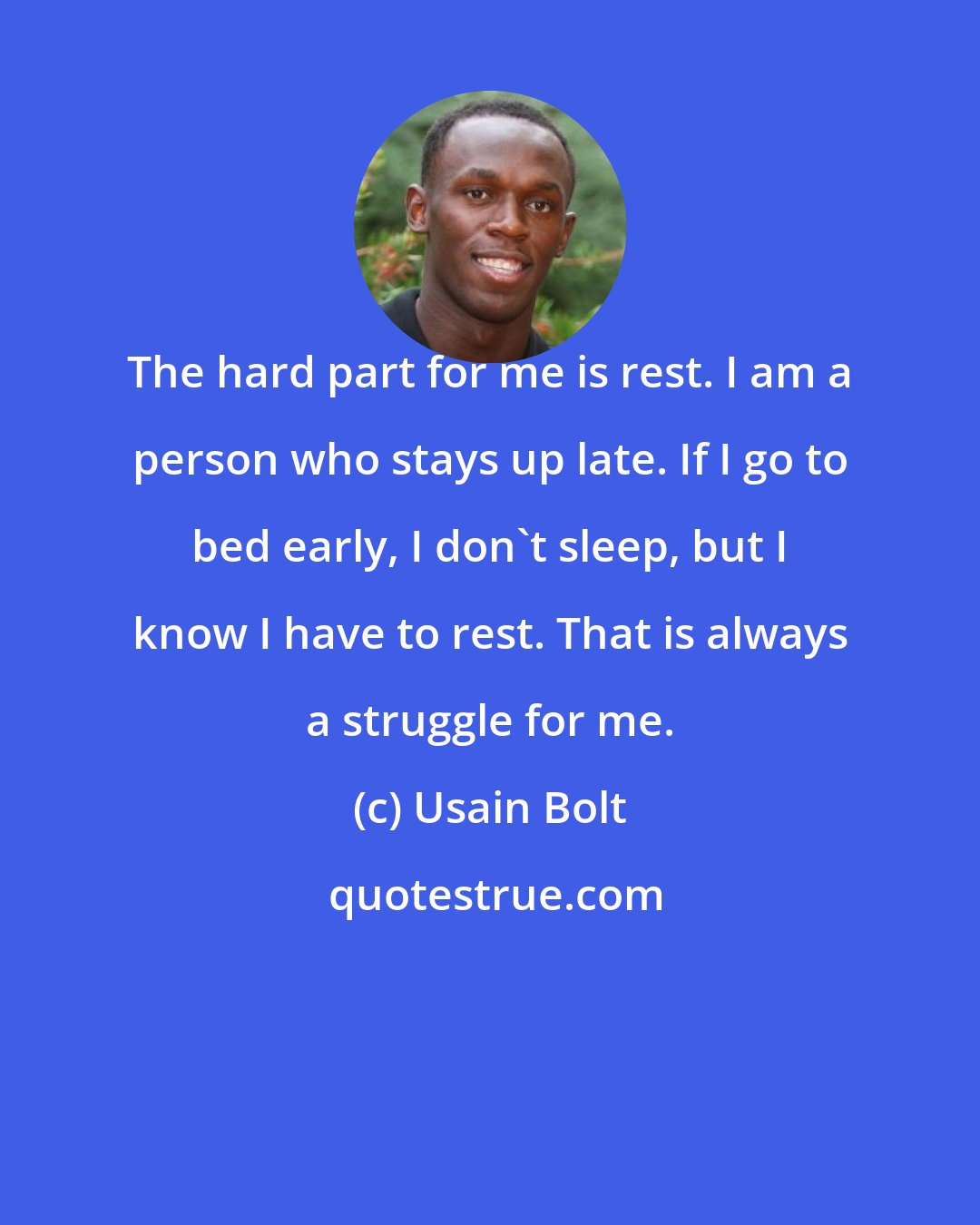 Usain Bolt: The hard part for me is rest. I am a person who stays up late. If I go to bed early, I don't sleep, but I know I have to rest. That is always a struggle for me.