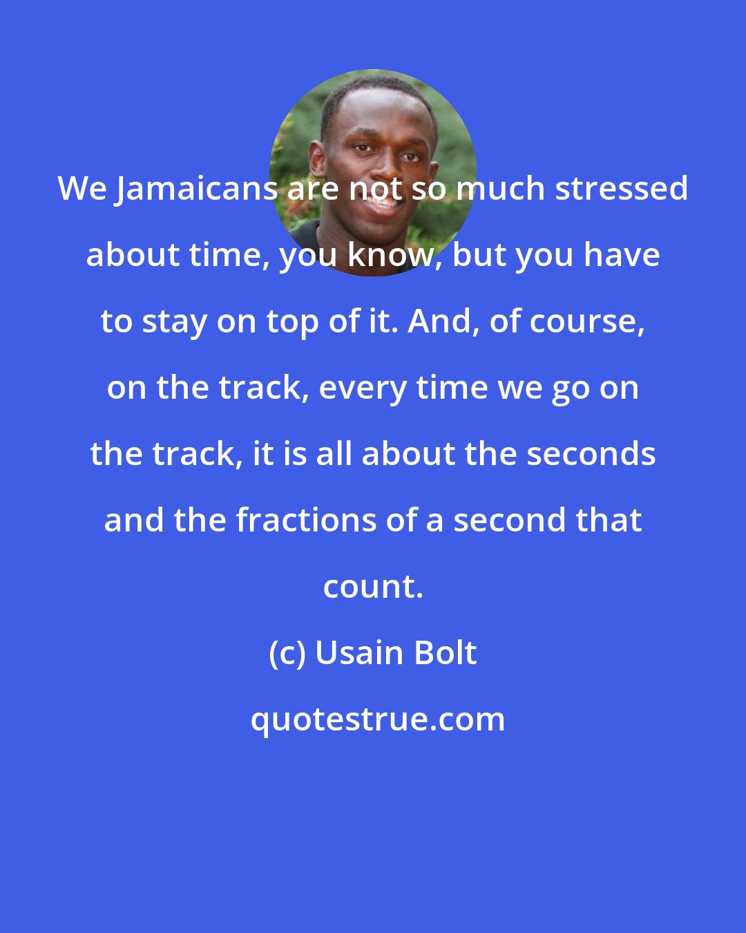 Usain Bolt: We Jamaicans are not so much stressed about time, you know, but you have to stay on top of it. And, of course, on the track, every time we go on the track, it is all about the seconds and the fractions of a second that count.