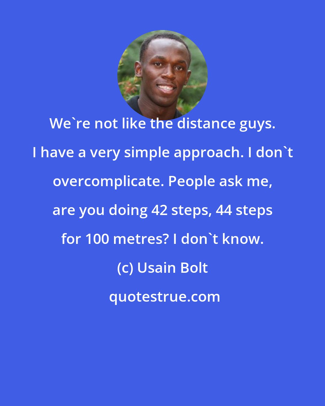 Usain Bolt: We're not like the distance guys. I have a very simple approach. I don't overcomplicate. People ask me, are you doing 42 steps, 44 steps for 100 metres? I don't know.