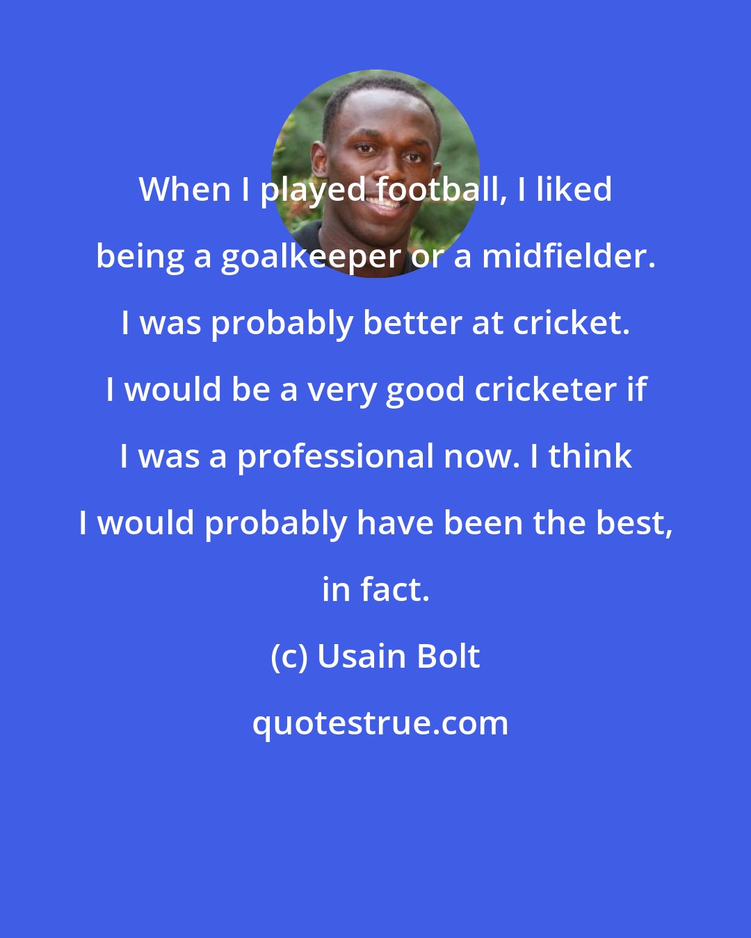 Usain Bolt: When I played football, I liked being a goalkeeper or a midfielder. I was probably better at cricket. I would be a very good cricketer if I was a professional now. I think I would probably have been the best, in fact.