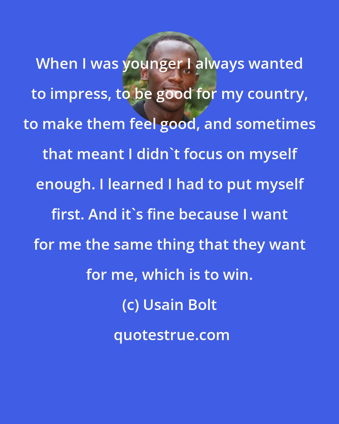 Usain Bolt: When I was younger I always wanted to impress, to be good for my country, to make them feel good, and sometimes that meant I didn't focus on myself enough. I learned I had to put myself first. And it's fine because I want for me the same thing that they want for me, which is to win.