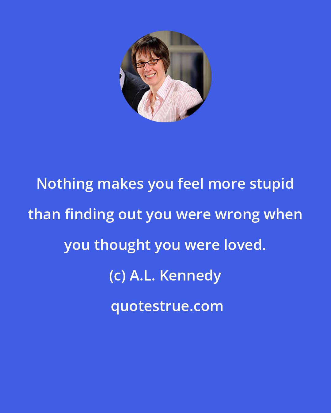 A.L. Kennedy: Nothing makes you feel more stupid than finding out you were wrong when you thought you were loved.