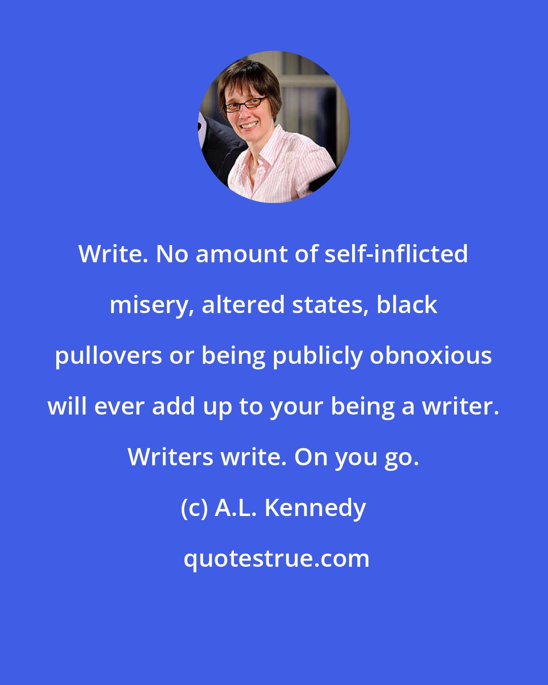 A.L. Kennedy: Write. No amount of self-inflicted misery, altered states, black pullovers or being publicly obnoxious will ever add up to your being a writer. Writers write. On you go.