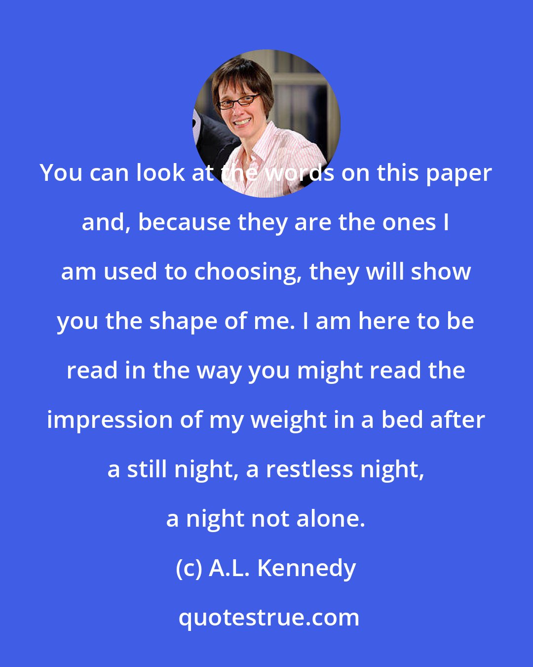 A.L. Kennedy: You can look at the words on this paper and, because they are the ones I am used to choosing, they will show you the shape of me. I am here to be read in the way you might read the impression of my weight in a bed after a still night, a restless night, a night not alone.