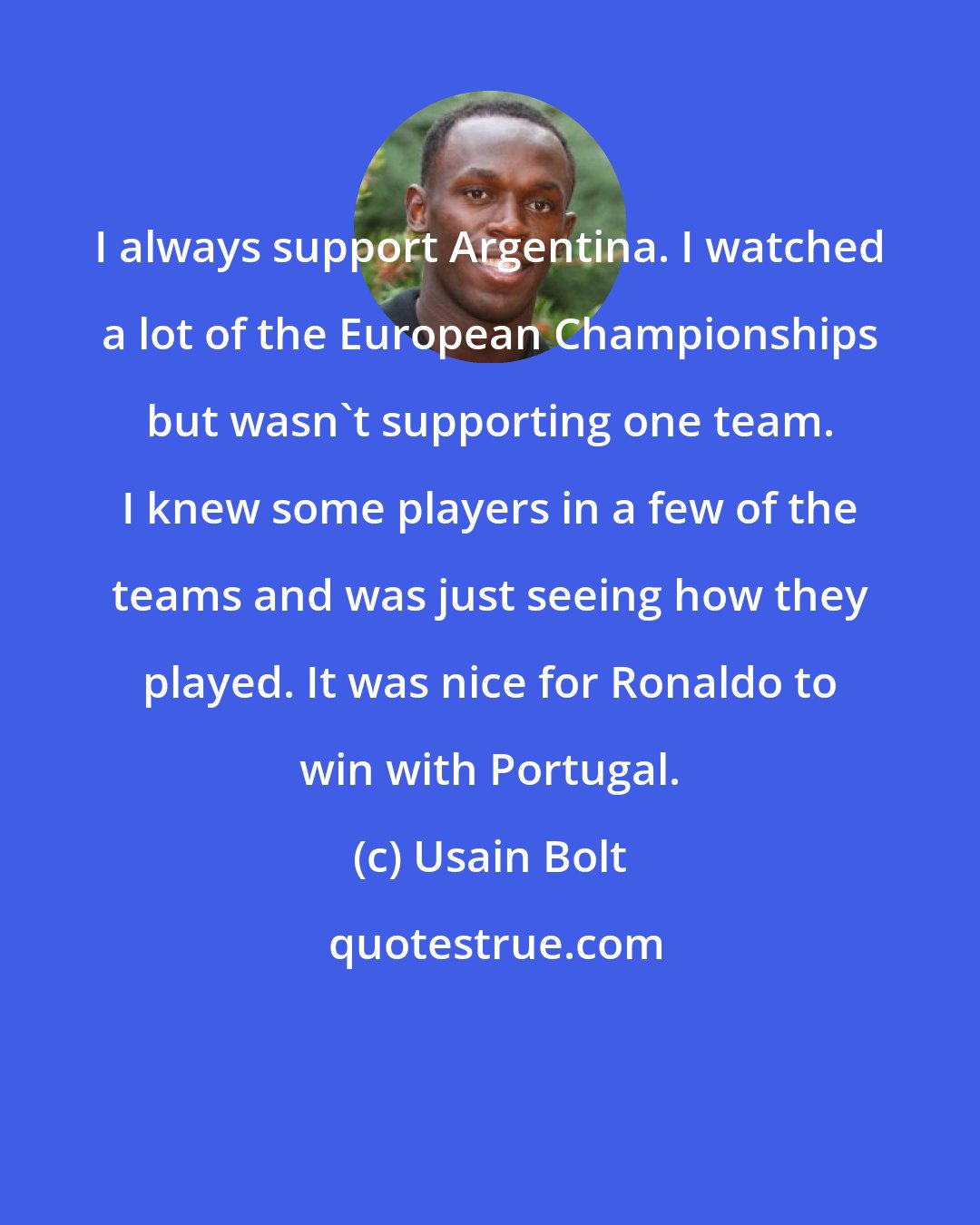 Usain Bolt: I always support Argentina. I watched a lot of the European Championships but wasn't supporting one team. I knew some players in a few of the teams and was just seeing how they played. It was nice for Ronaldo to win with Portugal.