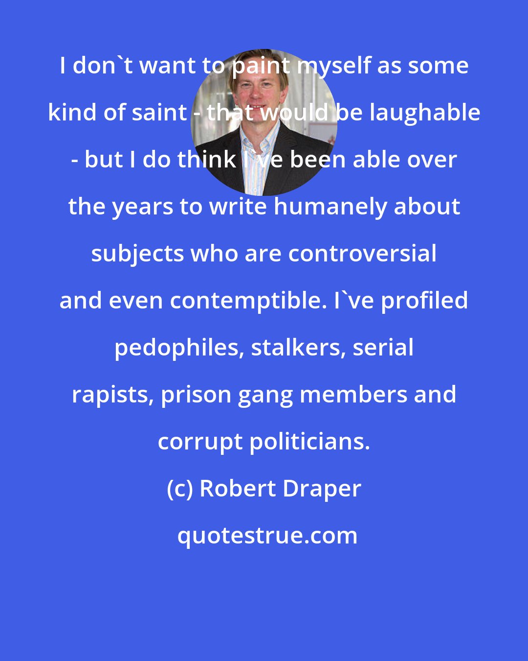Robert Draper: I don't want to paint myself as some kind of saint - that would be laughable - but I do think I've been able over the years to write humanely about subjects who are controversial and even contemptible. I've profiled pedophiles, stalkers, serial rapists, prison gang members and corrupt politicians.