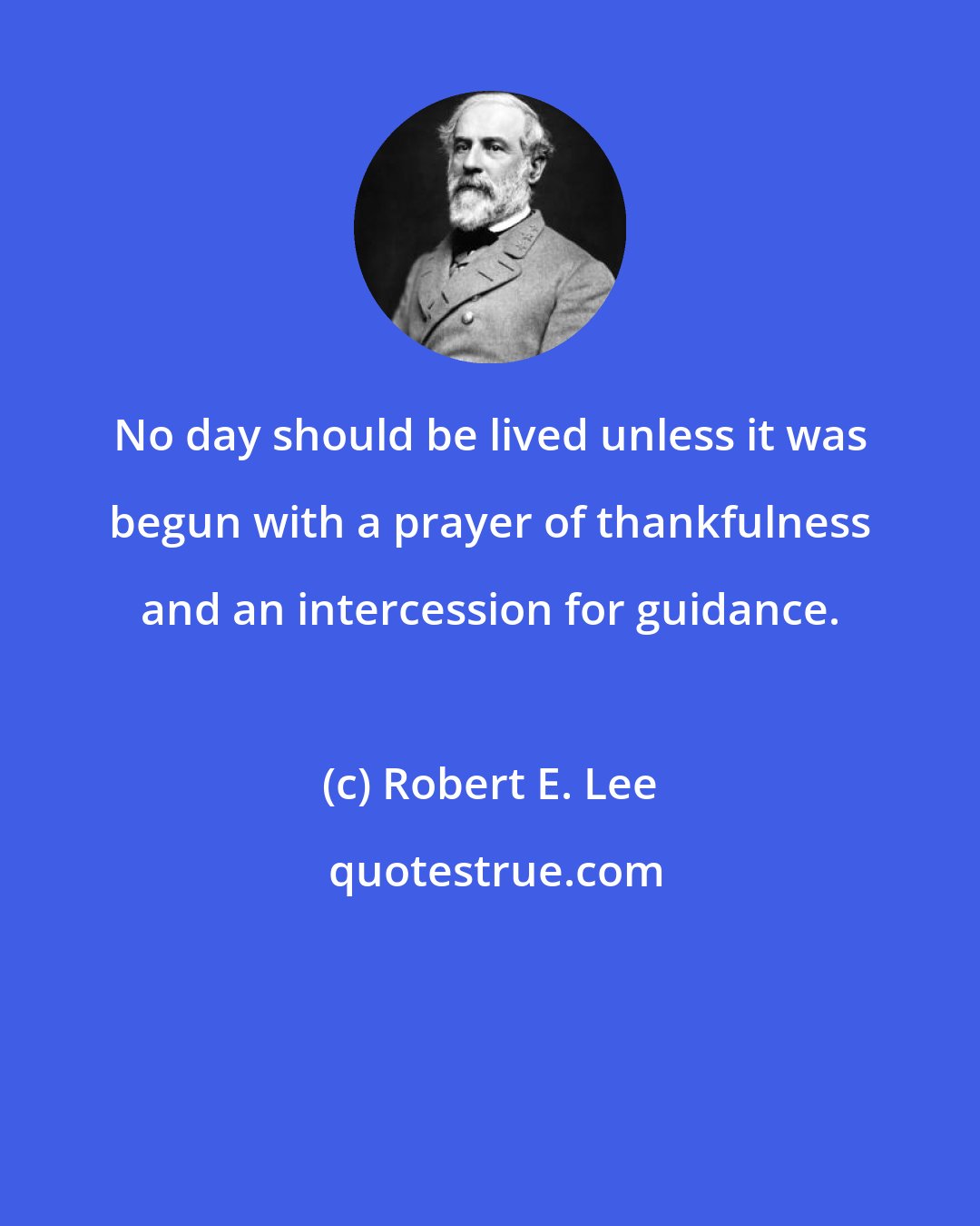 Robert E. Lee: No day should be lived unless it was begun with a prayer of thankfulness and an intercession for guidance.