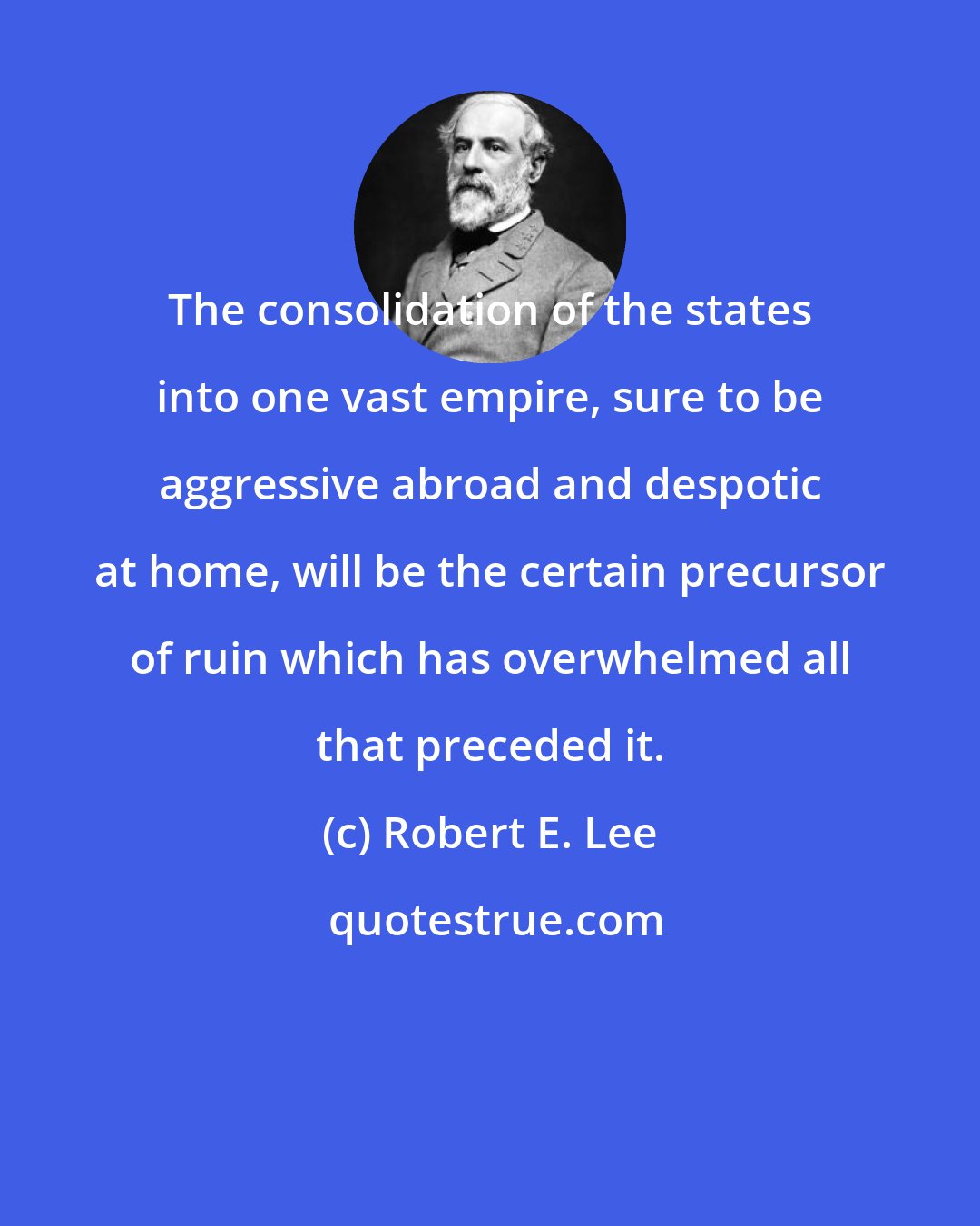 Robert E. Lee: The consolidation of the states into one vast empire, sure to be aggressive abroad and despotic at home, will be the certain precursor of ruin which has overwhelmed all that preceded it.