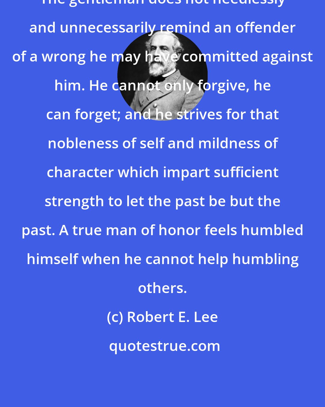 Robert E. Lee: The gentleman does not needlessly and unnecessarily remind an offender of a wrong he may have committed against him. He cannot only forgive, he can forget; and he strives for that nobleness of self and mildness of character which impart sufficient strength to let the past be but the past. A true man of honor feels humbled himself when he cannot help humbling others.