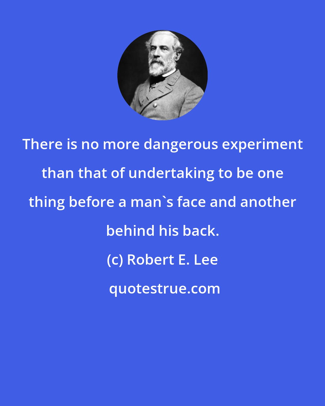 Robert E. Lee: There is no more dangerous experiment than that of undertaking to be one thing before a man's face and another behind his back.