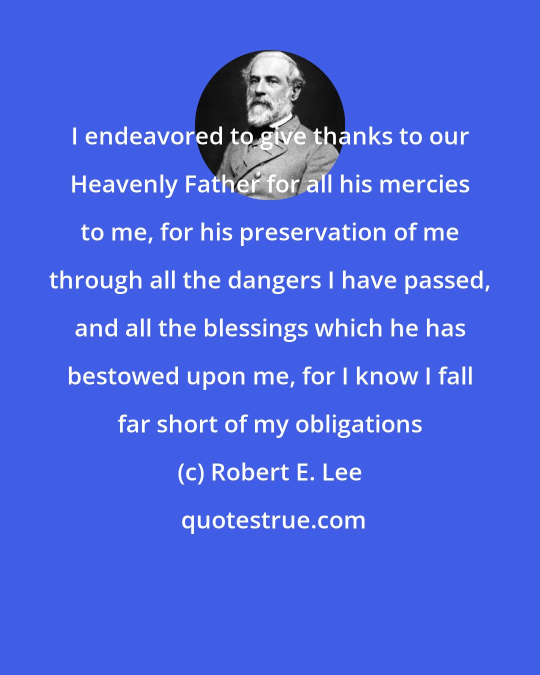 Robert E. Lee: I endeavored to give thanks to our Heavenly Father for all his mercies to me, for his preservation of me through all the dangers I have passed, and all the blessings which he has bestowed upon me, for I know I fall far short of my obligations