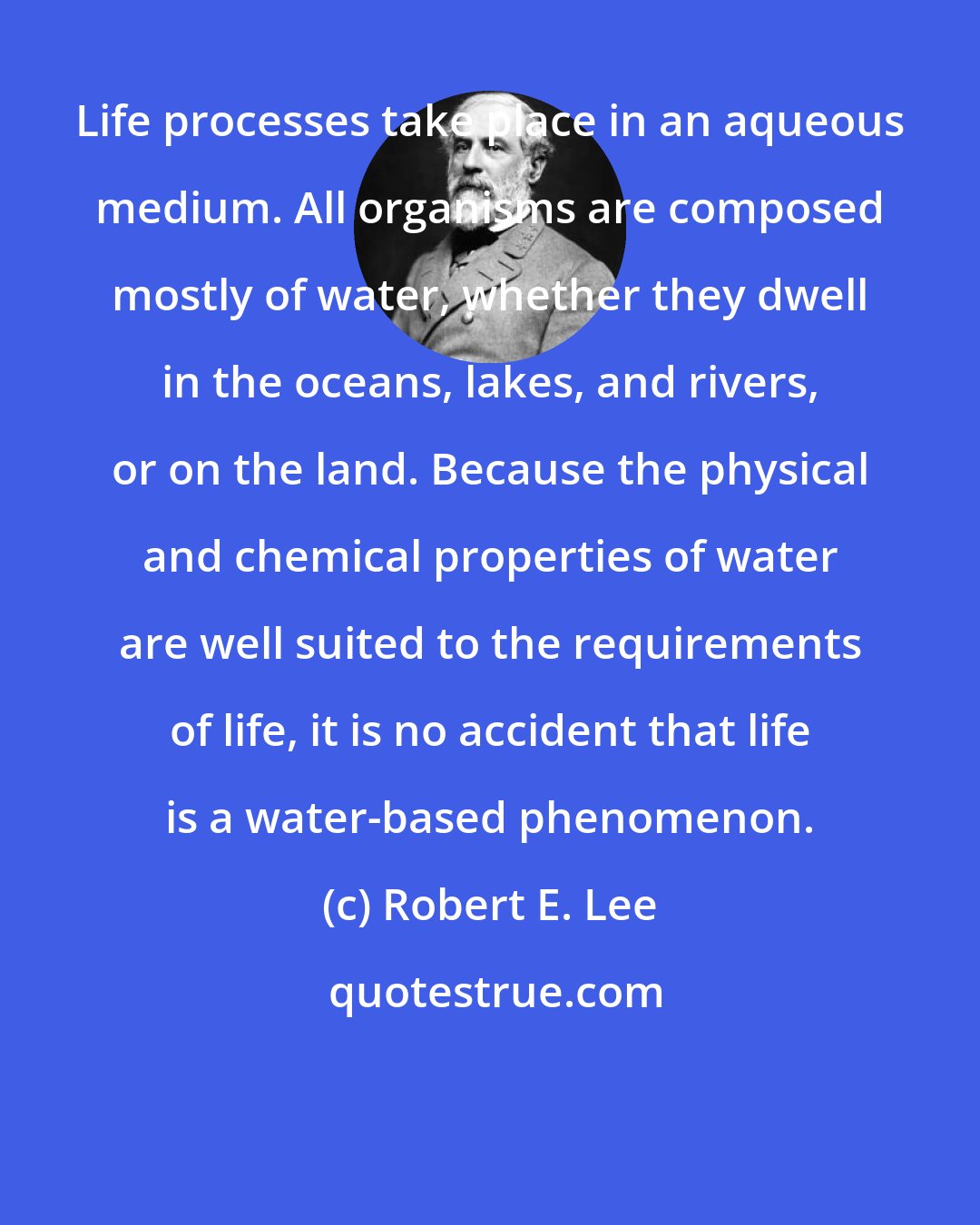 Robert E. Lee: Life processes take place in an aqueous medium. All organisms are composed mostly of water, whether they dwell in the oceans, lakes, and rivers, or on the land. Because the physical and chemical properties of water are well suited to the requirements of life, it is no accident that life is a water-based phenomenon.