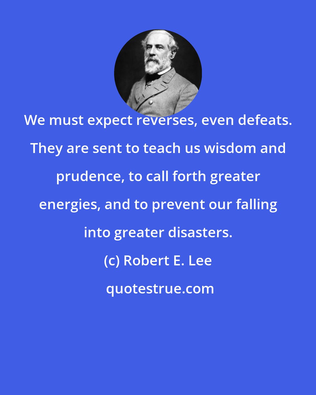 Robert E. Lee: We must expect reverses, even defeats. They are sent to teach us wisdom and prudence, to call forth greater energies, and to prevent our falling into greater disasters.