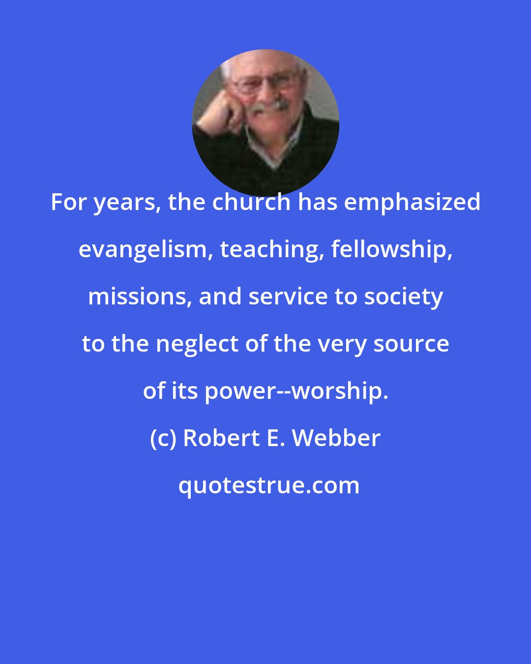 Robert E. Webber: For years, the church has emphasized evangelism, teaching, fellowship, missions, and service to society to the neglect of the very source of its power--worship.
