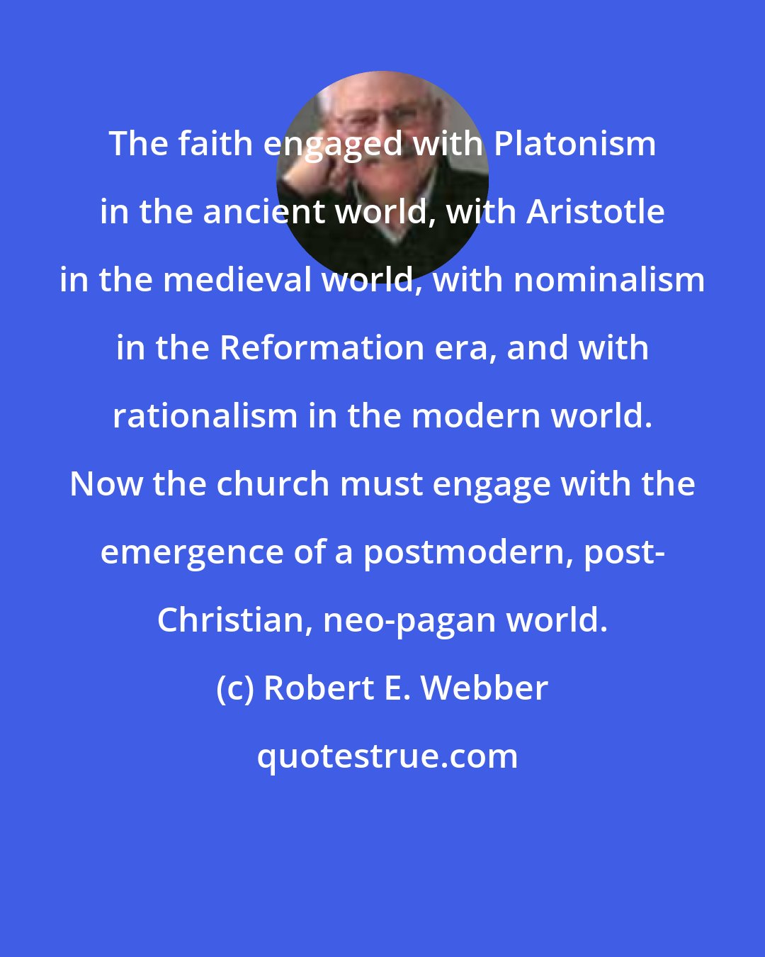 Robert E. Webber: The faith engaged with Platonism in the ancient world, with Aristotle in the medieval world, with nominalism in the Reformation era, and with rationalism in the modern world. Now the church must engage with the emergence of a postmodern, post- Christian, neo-pagan world.