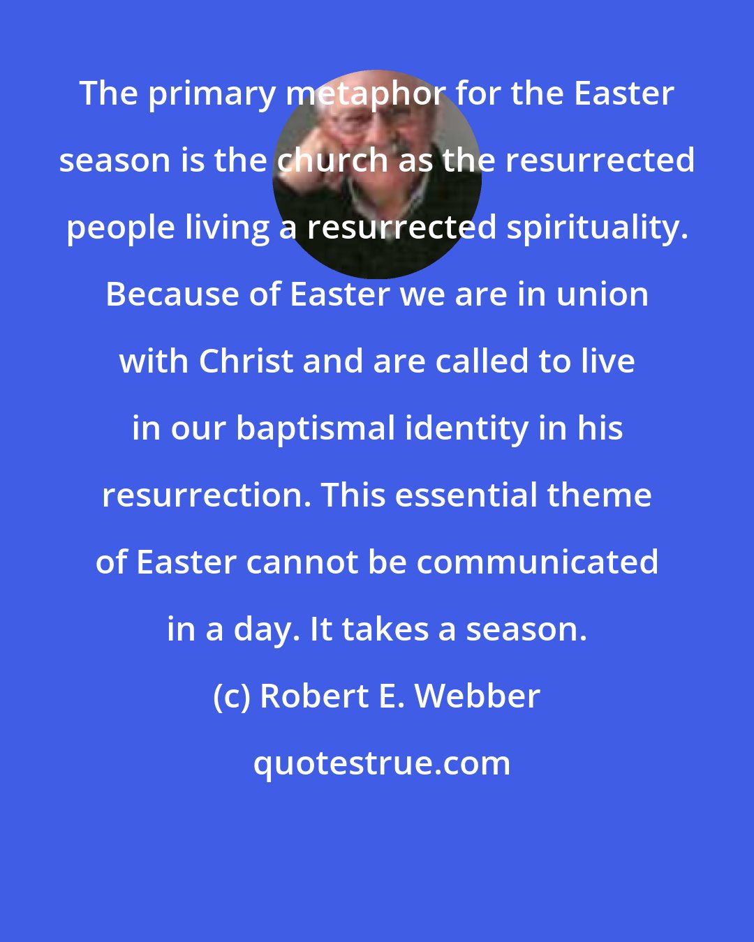 Robert E. Webber: The primary metaphor for the Easter season is the church as the resurrected people living a resurrected spirituality. Because of Easter we are in union with Christ and are called to live in our baptismal identity in his resurrection. This essential theme of Easter cannot be communicated in a day. It takes a season.