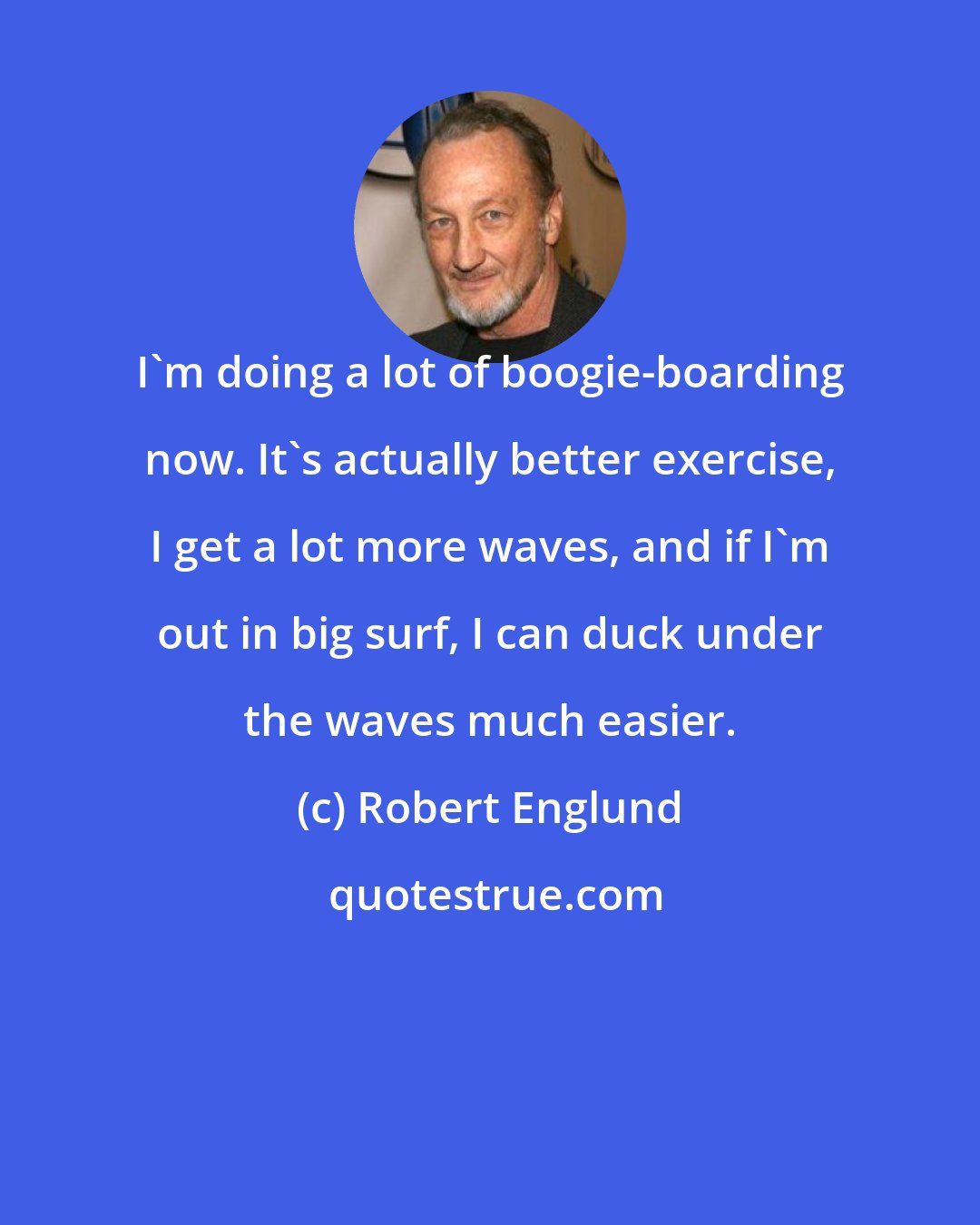 Robert Englund: I'm doing a lot of boogie-boarding now. It's actually better exercise, I get a lot more waves, and if I'm out in big surf, I can duck under the waves much easier.