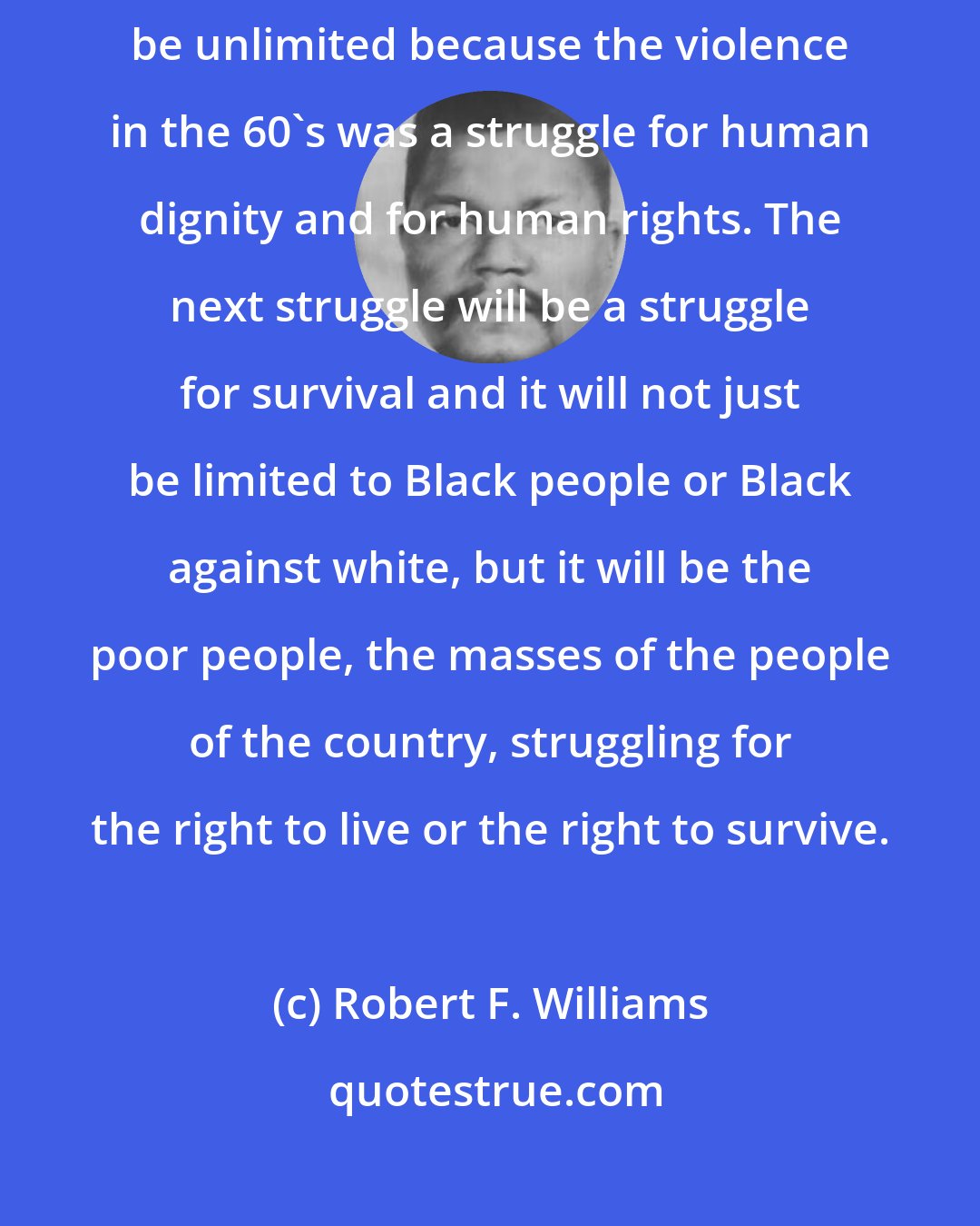 Robert F. Williams: The violence that we had in the 60's was limited. The next time it will be unlimited because the violence in the 60's was a struggle for human dignity and for human rights. The next struggle will be a struggle for survival and it will not just be limited to Black people or Black against white, but it will be the poor people, the masses of the people of the country, struggling for the right to live or the right to survive.